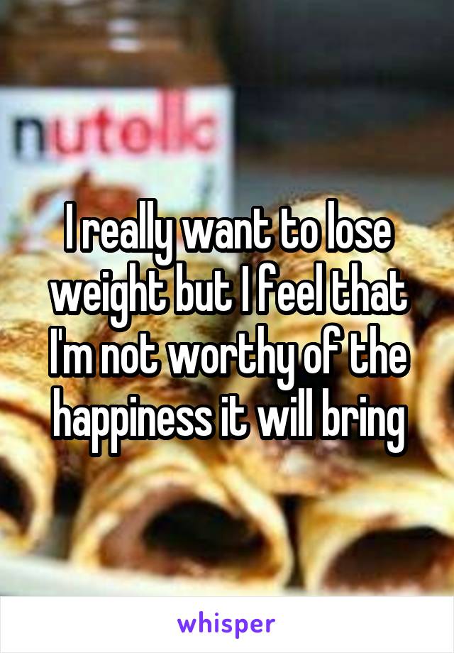 I really want to lose weight but I feel that I'm not worthy of the happiness it will bring