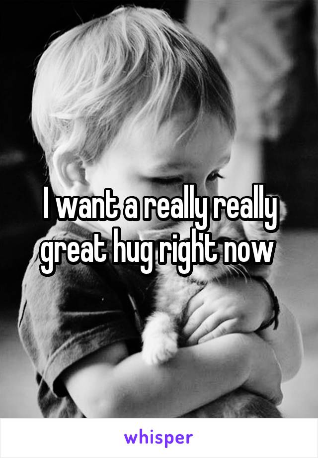 I want a really really great hug right now 