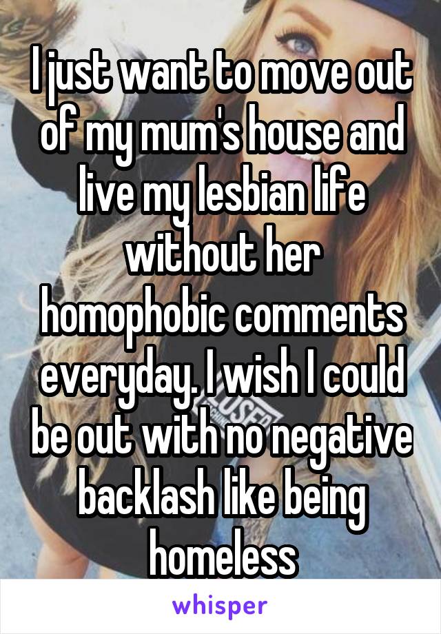 I just want to move out of my mum's house and live my lesbian life without her homophobic comments everyday. I wish I could be out with no negative backlash like being homeless