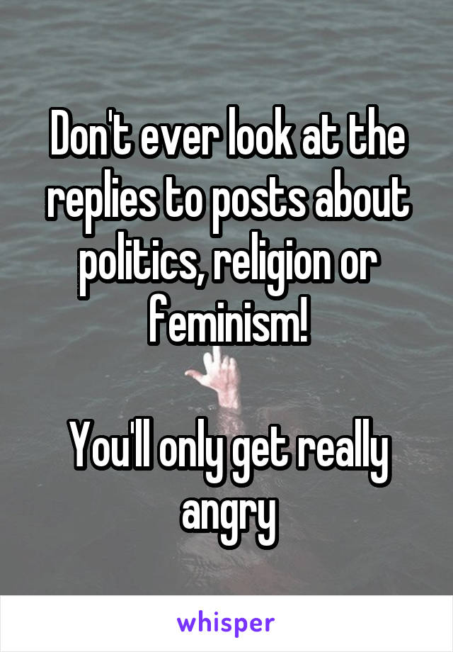 Don't ever look at the replies to posts about politics, religion or feminism!

You'll only get really angry