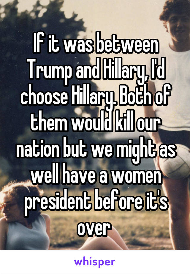 If it was between Trump and Hillary, I'd choose Hillary. Both of them would kill our nation but we might as well have a women president before it's over 