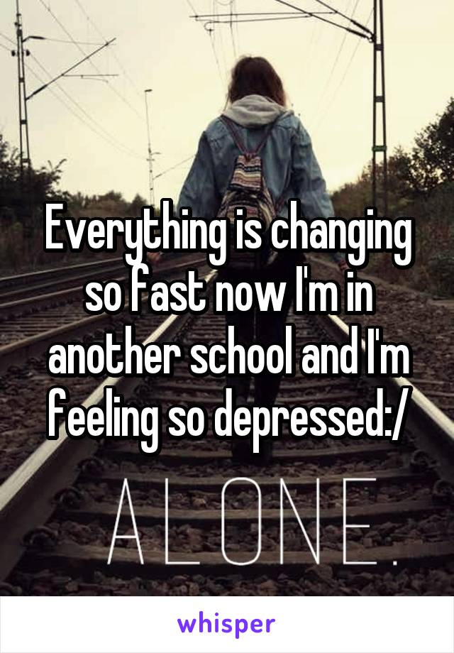 Everything is changing so fast now I'm in another school and I'm feeling so depressed:/