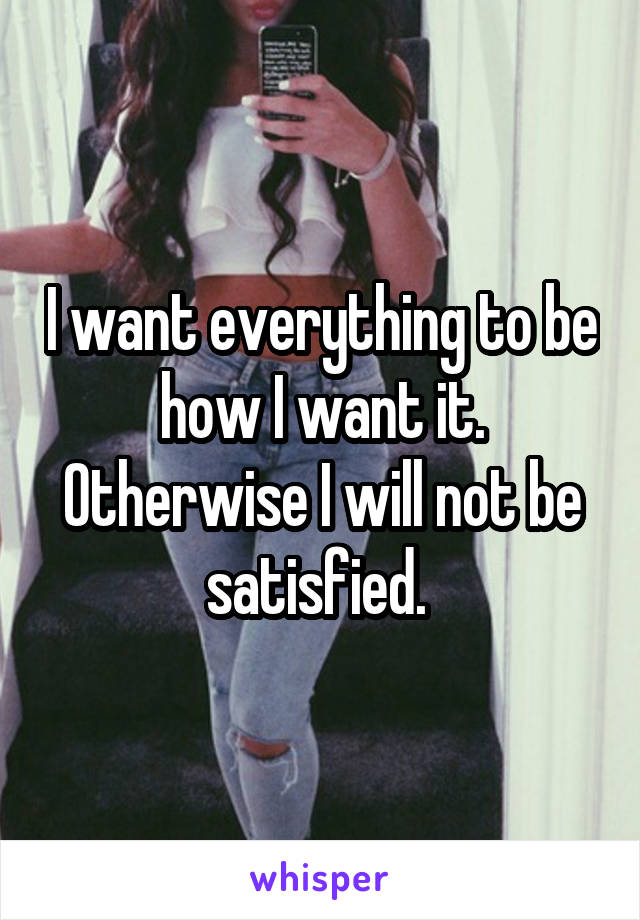 I want everything to be how I want it. Otherwise I will not be satisfied. 