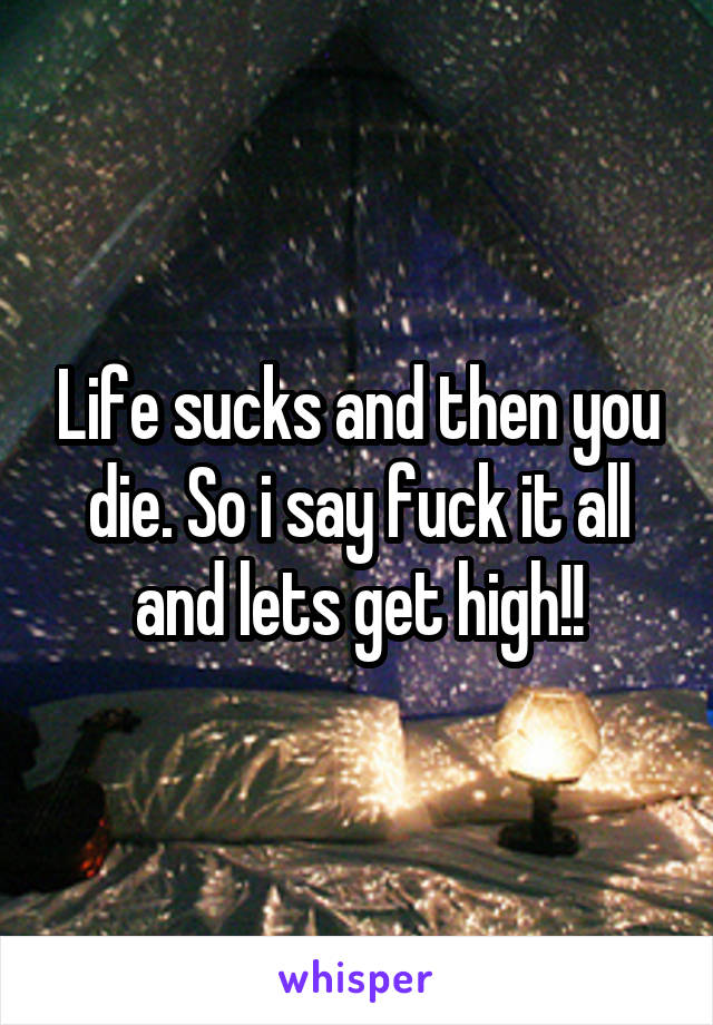 Life sucks and then you die. So i say fuck it all and lets get high!!