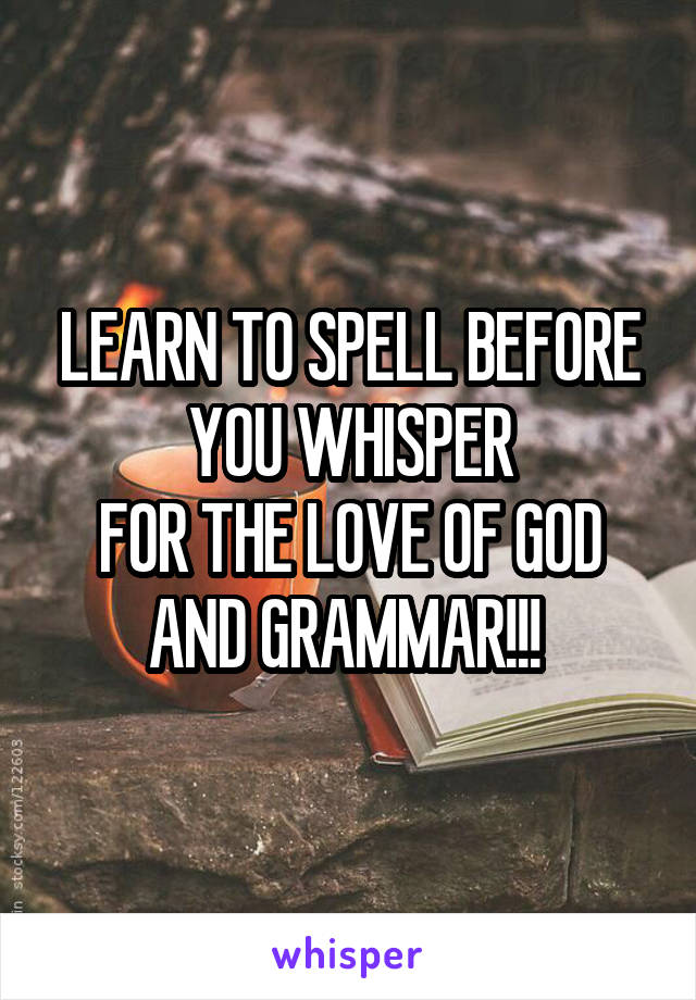 LEARN TO SPELL BEFORE YOU WHISPER
FOR THE LOVE OF GOD AND GRAMMAR!!! 