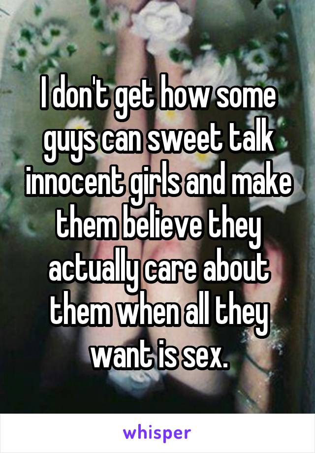 I don't get how some guys can sweet talk innocent girls and make them believe they actually care about them when all they want is sex.