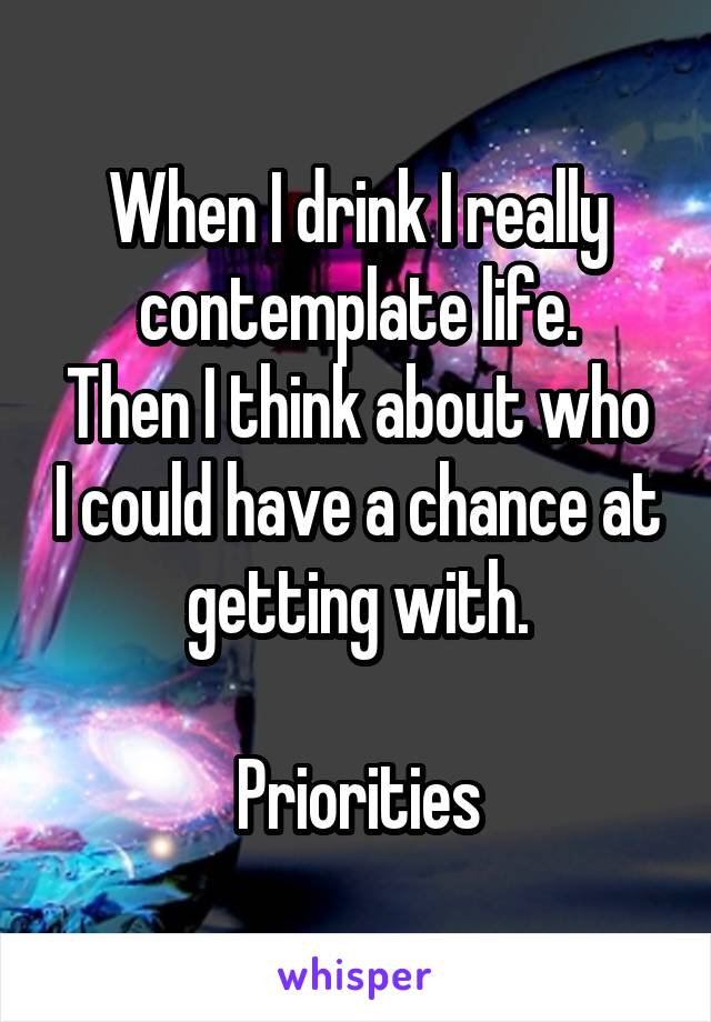 When I drink I really contemplate life.
Then I think about who I could have a chance at getting with.

Priorities