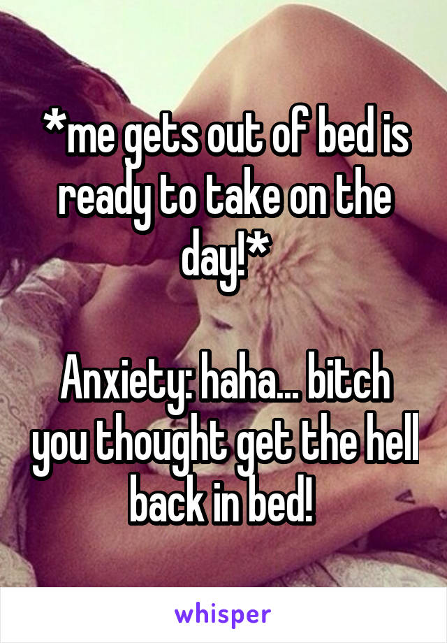 *me gets out of bed is ready to take on the day!*

Anxiety: haha... bitch you thought get the hell back in bed! 