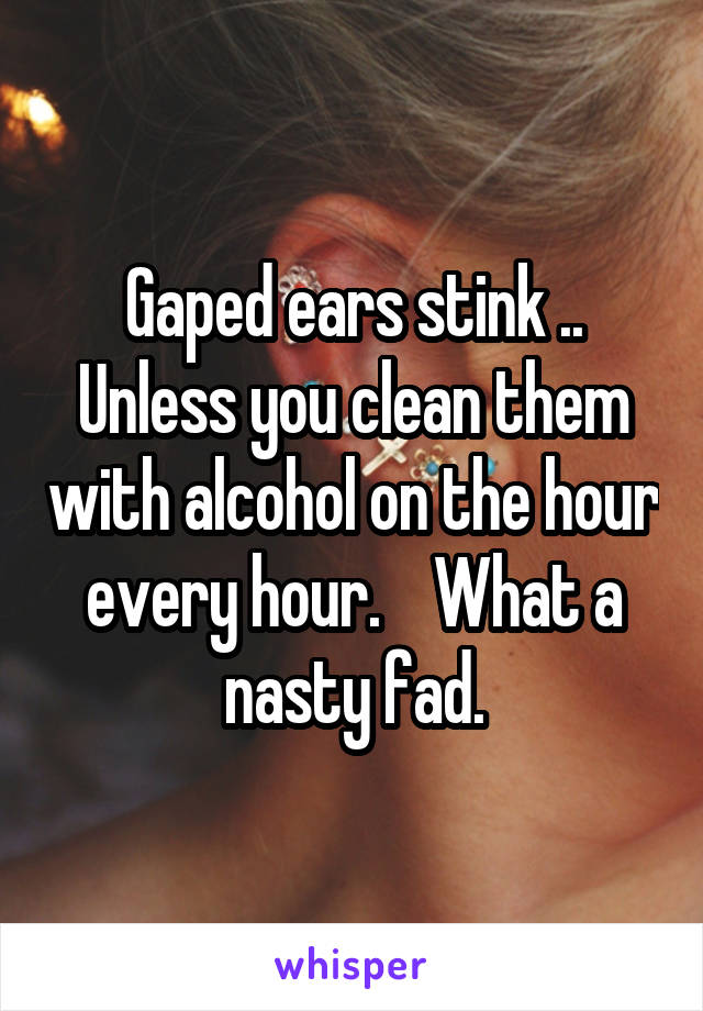 Gaped ears stink .. Unless you clean them with alcohol on the hour every hour.    What a nasty fad.