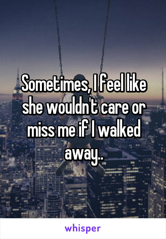 Sometimes, I feel like she wouldn't care or miss me if I walked away..