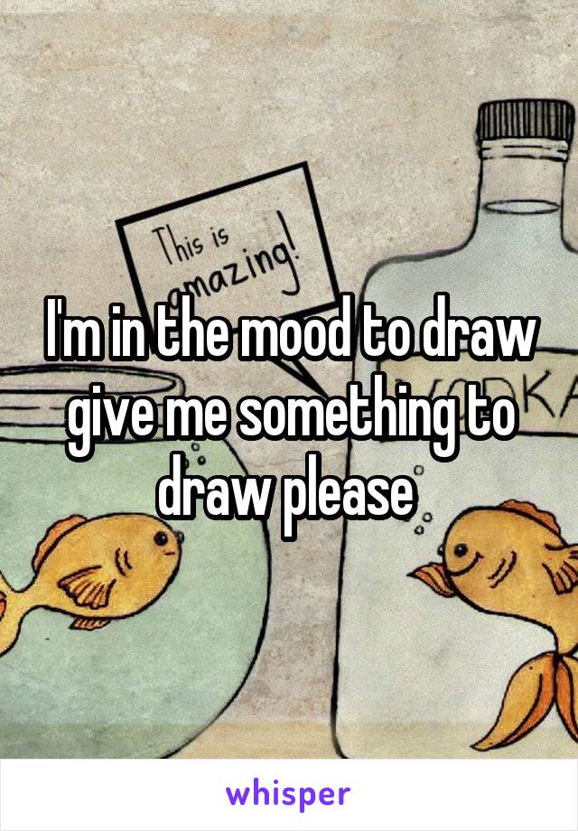 I'm in the mood to draw give me something to draw please 