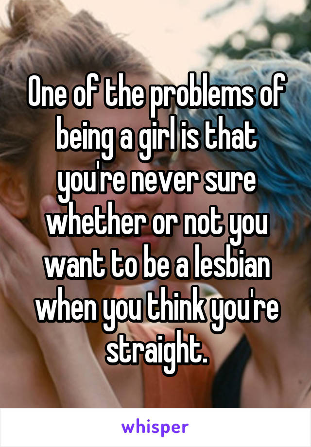 One of the problems of being a girl is that you're never sure whether or not you want to be a lesbian when you think you're straight.