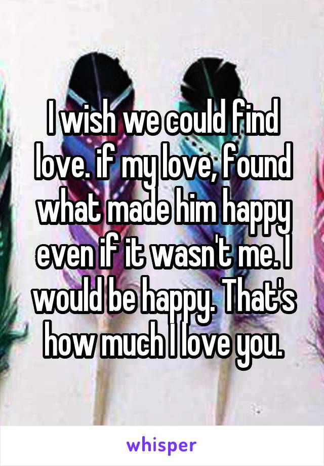 I wish we could find love. if my love, found what made him happy even if it wasn't me. I would be happy. That's how much I love you.