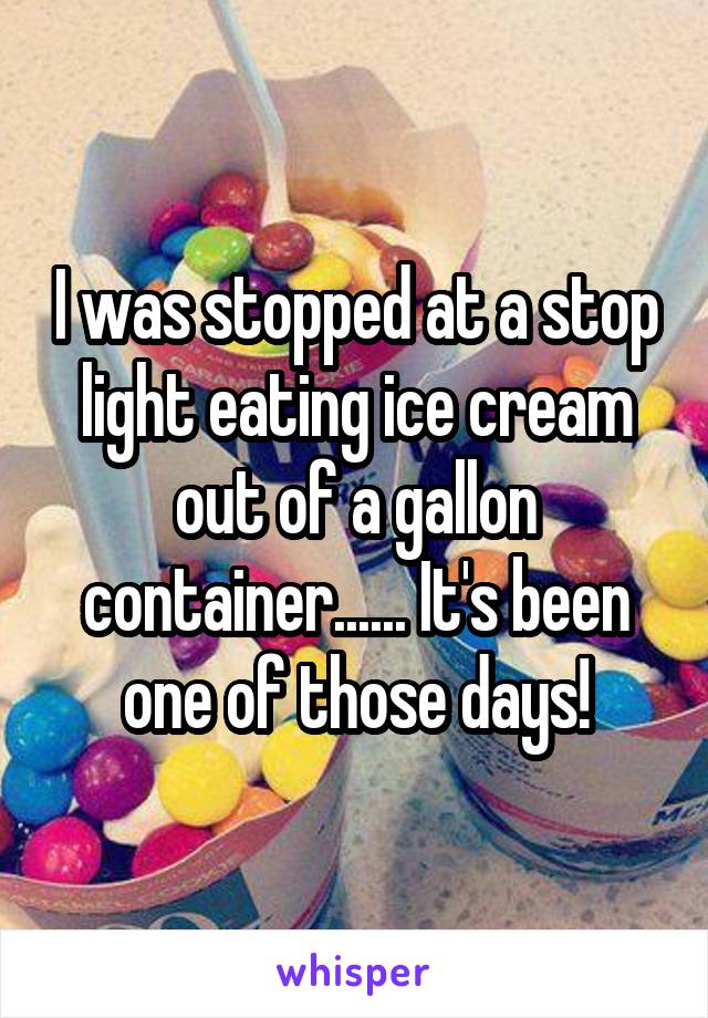 I was stopped at a stop light eating ice cream out of a gallon container...... It's been one of those days!