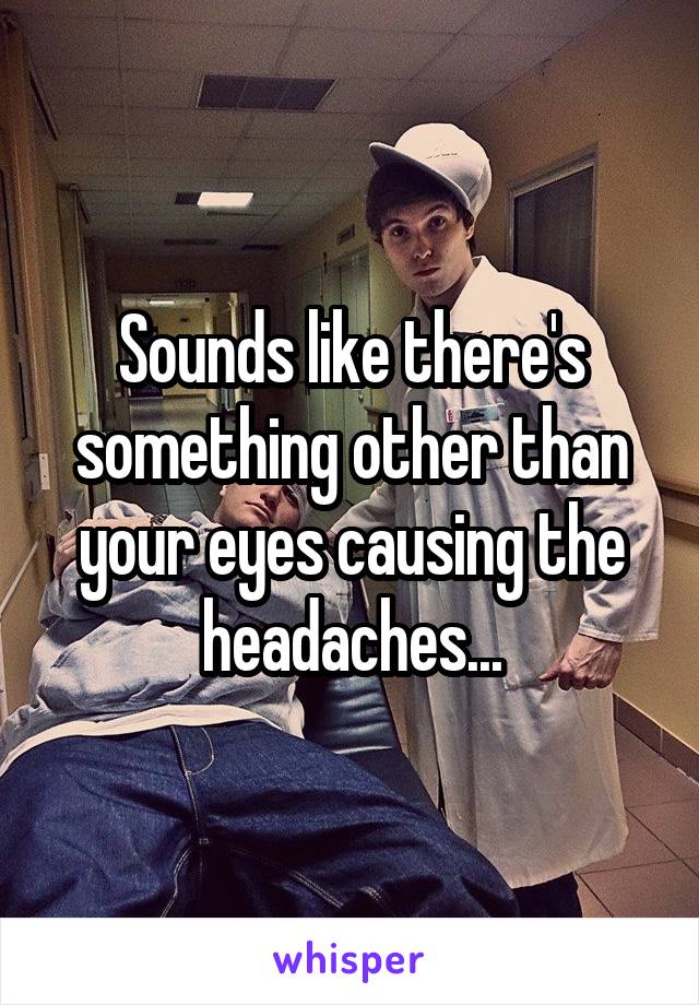 Sounds like there's something other than your eyes causing the headaches...