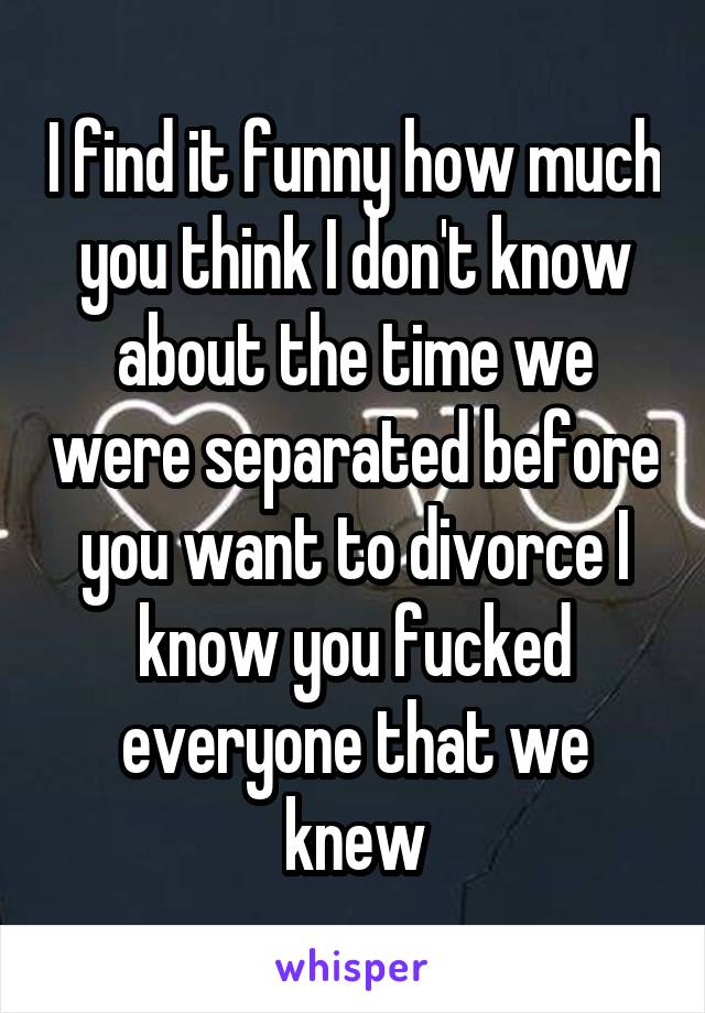 I find it funny how much you think I don't know about the time we were separated before you want to divorce I know you fucked everyone that we knew