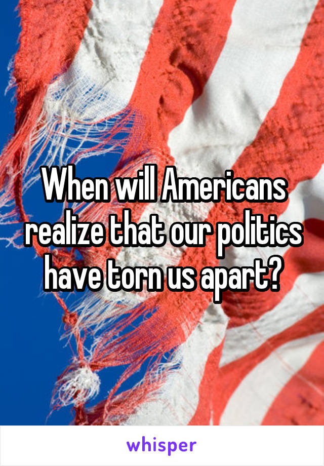 When will Americans realize that our politics have torn us apart?