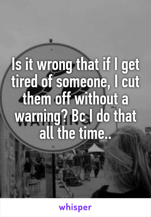 Is it wrong that if I get tired of someone, I cut them off without a warning? Bc I do that all the time..
