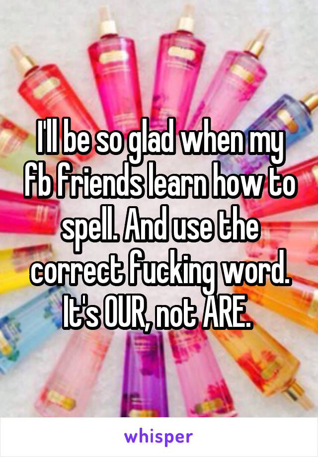 I'll be so glad when my fb friends learn how to spell. And use the correct fucking word. It's OUR, not ARE. 