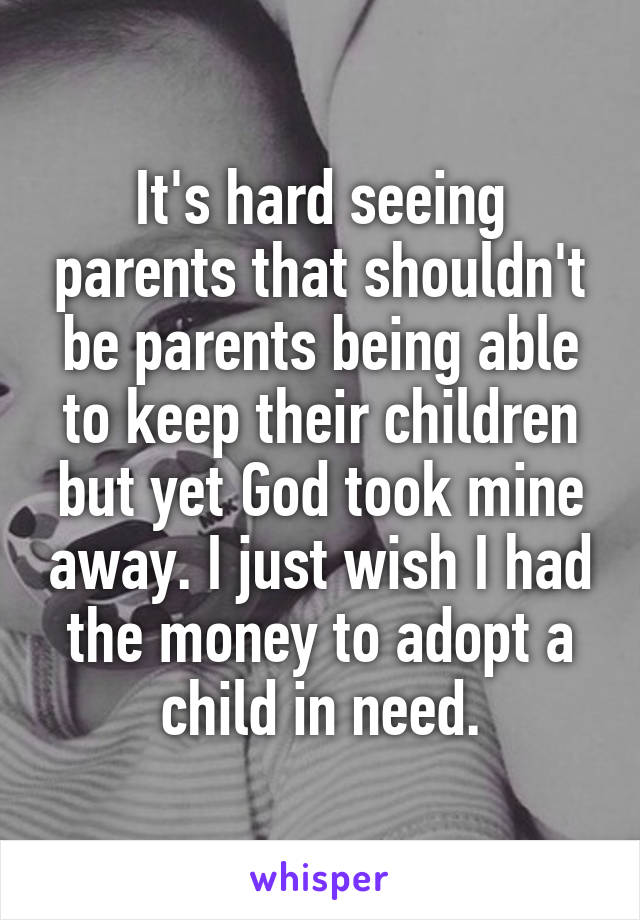 It's hard seeing parents that shouldn't be parents being able to keep their children but yet God took mine away. I just wish I had the money to adopt a child in need.