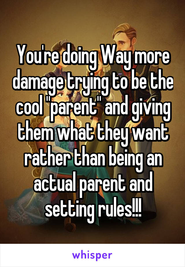 You're doing Way more damage trying to be the cool "parent" and giving them what they want rather than being an actual parent and setting rules!!!