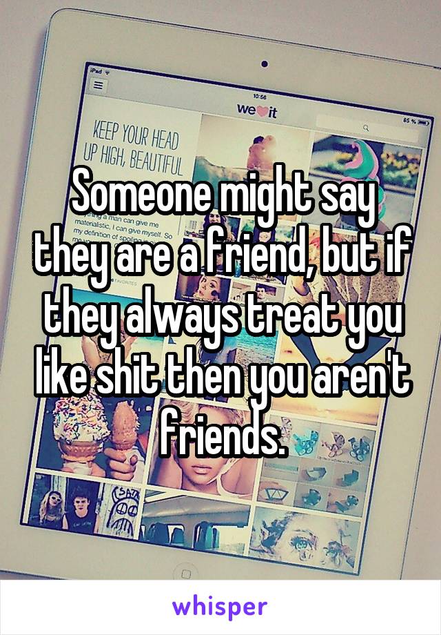 Someone might say they are a friend, but if they always treat you like shit then you aren't friends.