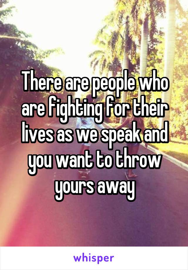 There are people who are fighting for their lives as we speak and you want to throw yours away