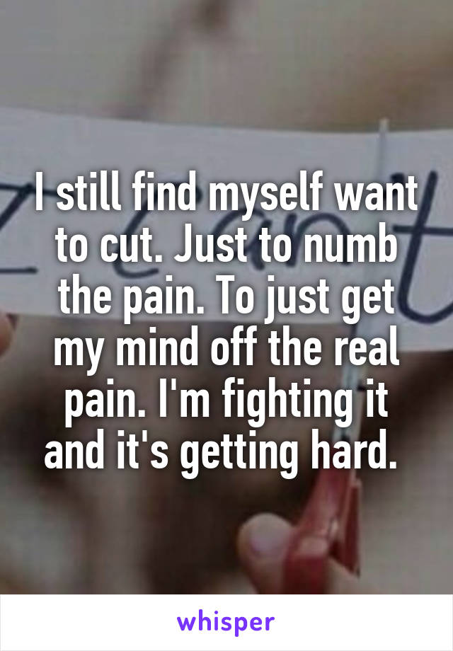 I still find myself want to cut. Just to numb the pain. To just get my mind off the real pain. I'm fighting it and it's getting hard. 