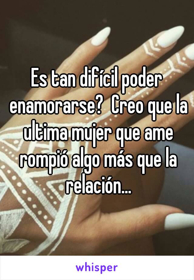 Es tan difícil poder enamorarse?  Creo que la ultima mujer que ame rompió algo más que la relación...