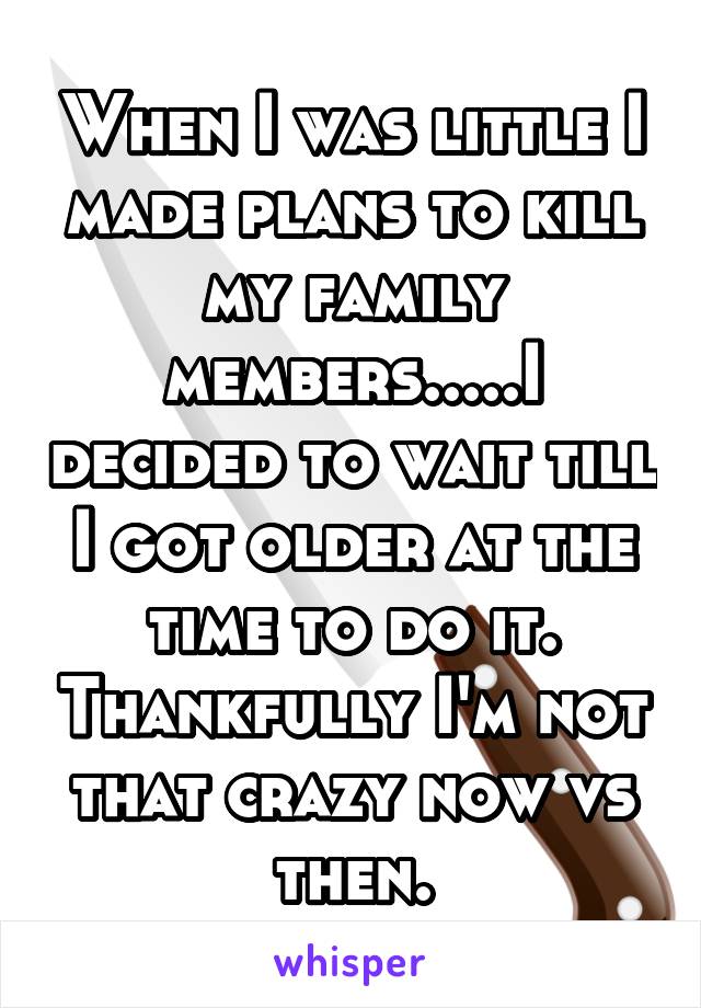 When I was little I made plans to kill my family members.....I decided to wait till I got older at the time to do it. Thankfully I'm not that crazy now vs then.