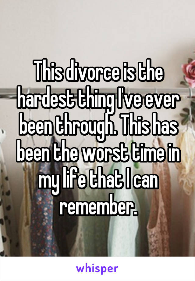 This divorce is the hardest thing I've ever been through. This has been the worst time in my life that I can remember.