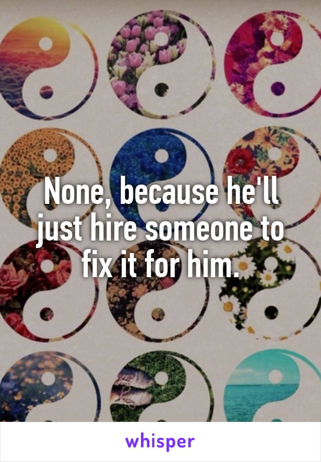 None, because he'll just hire someone to fix it for him.