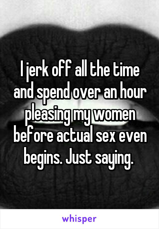 I jerk off all the time and spend over an hour pleasing my women before actual sex even begins. Just saying. 