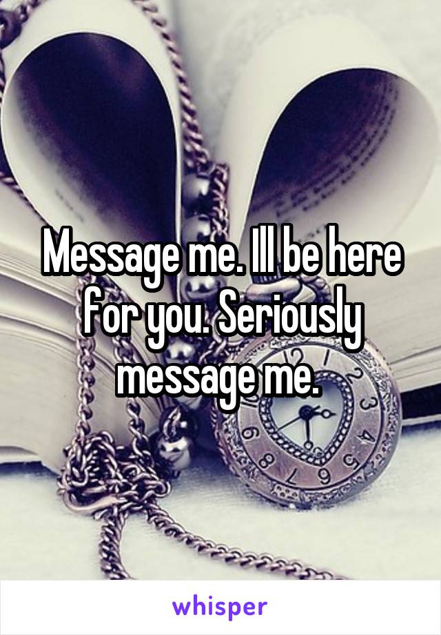 Message me. Ill be here for you. Seriously message me. 