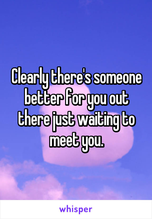 Clearly there's someone better for you out there just waiting to meet you.