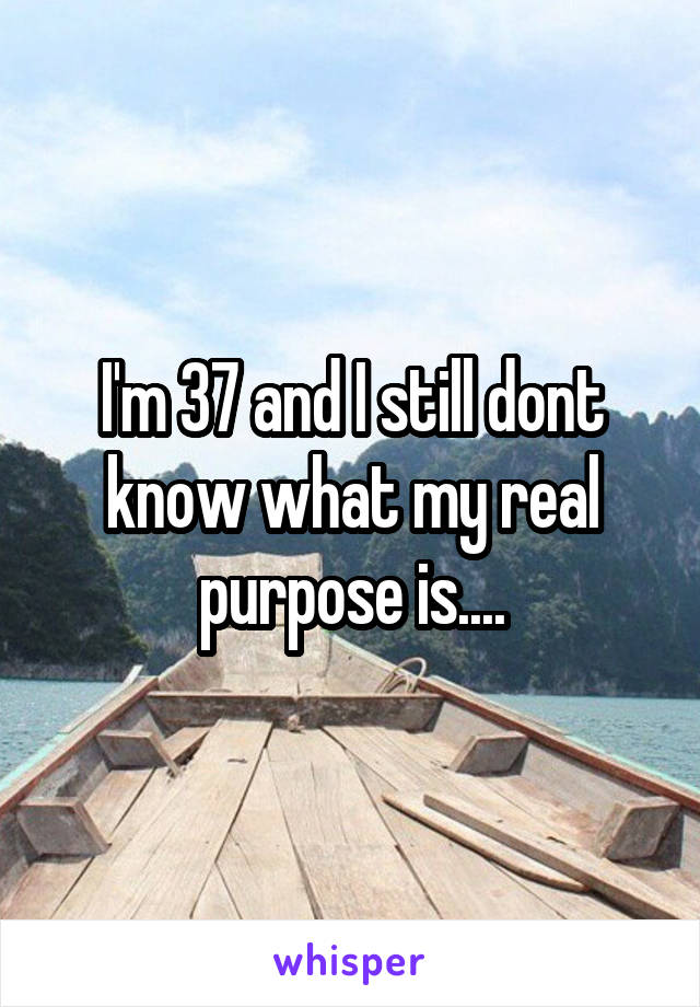 I'm 37 and I still dont know what my real purpose is....