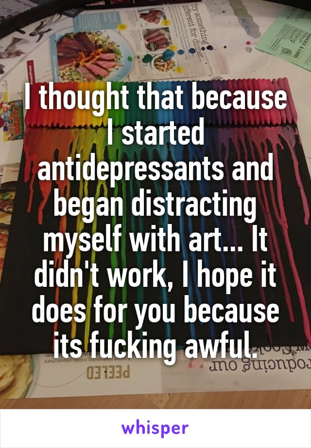 I thought that because I started antidepressants and began distracting myself with art... It didn't work, I hope it does for you because its fucking awful.