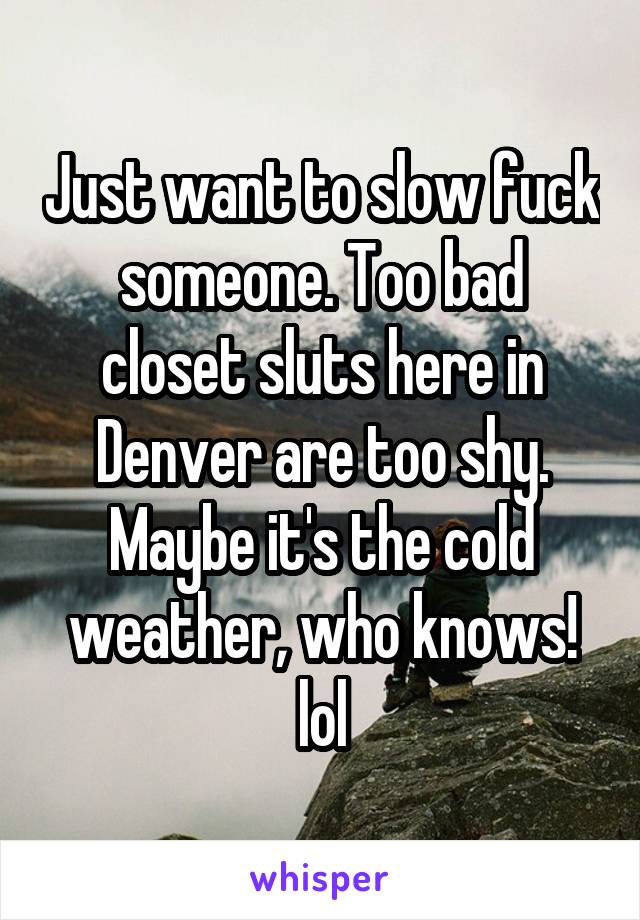 Just want to slow fuck someone. Too bad closet sluts here in Denver are too shy. Maybe it's the cold weather, who knows! lol