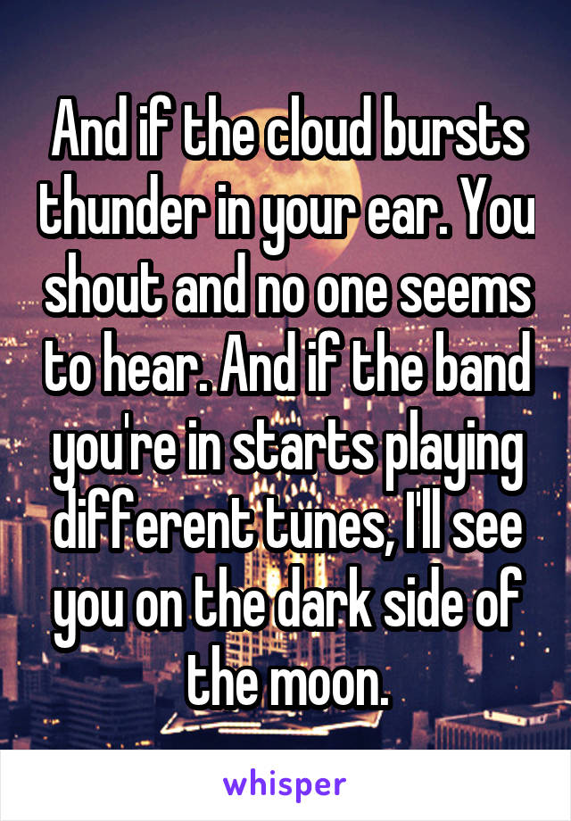 And if the cloud bursts thunder in your ear. You shout and no one seems to hear. And if the band you're in starts playing different tunes, I'll see you on the dark side of the moon.