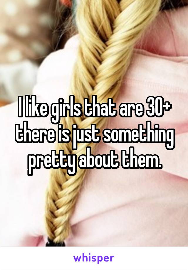 I like girls that are 30+ there is just something pretty about them.