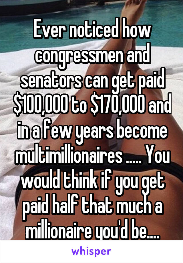 Ever noticed how congressmen and senators can get paid $100,000 to $170,000 and in a few years become multimillionaires ..... You would think if you get paid half that much a millionaire you'd be....