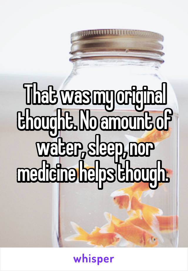 That was my original thought. No amount of water, sleep, nor medicine helps though. 