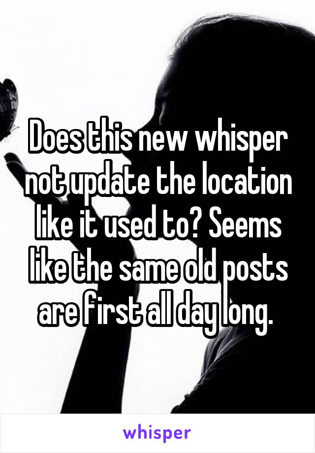 Does this new whisper not update the location like it used to? Seems like the same old posts are first all day long. 