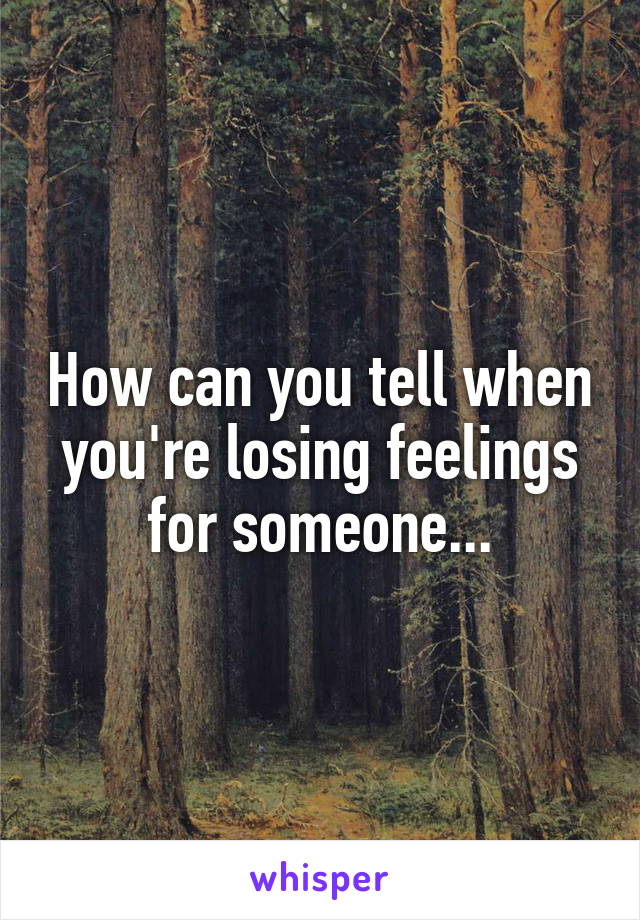 How can you tell when you're losing feelings for someone...