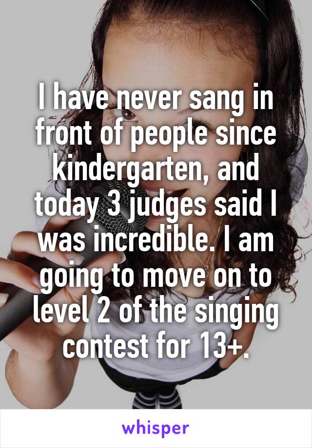 I have never sang in front of people since kindergarten, and today 3 judges said I was incredible. I am going to move on to level 2 of the singing contest for 13+.