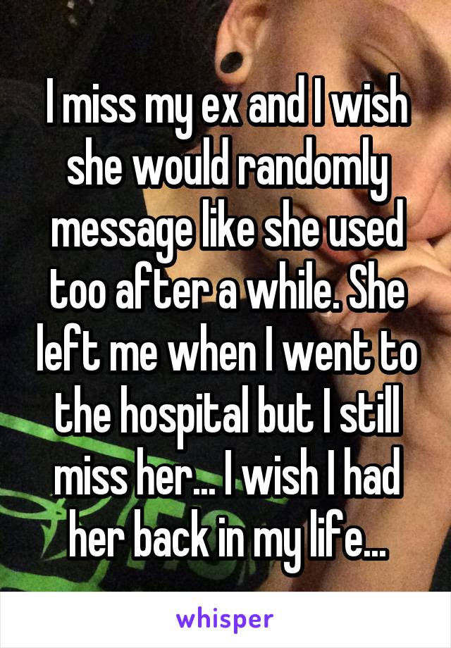 I miss my ex and I wish she would randomly message like she used too after a while. She left me when I went to the hospital but I still miss her... I wish I had her back in my life...