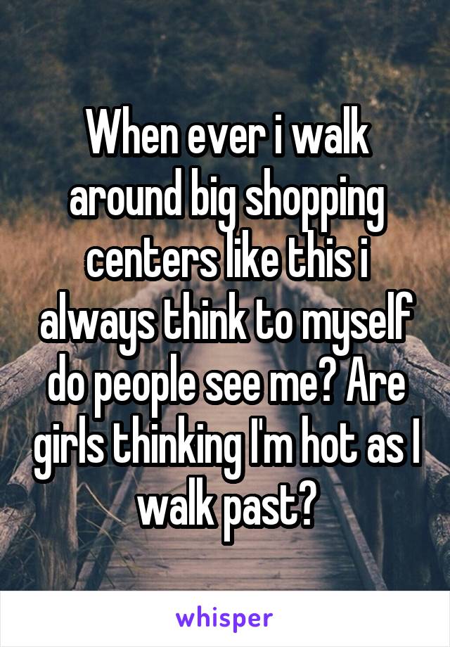 When ever i walk around big shopping centers like this i always think to myself do people see me? Are girls thinking I'm hot as I walk past?