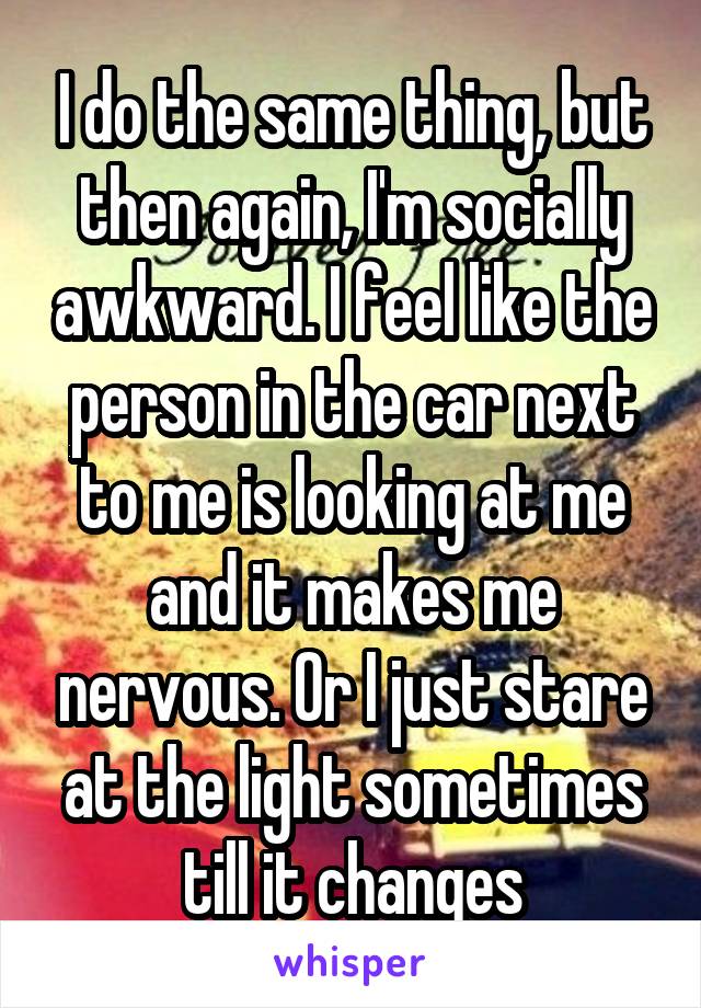 I do the same thing, but then again, I'm socially awkward. I feel like the person in the car next to me is looking at me and it makes me nervous. Or I just stare at the light sometimes till it changes