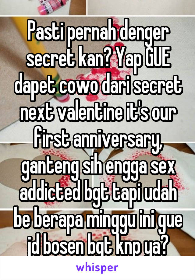 Pasti pernah denger secret kan? Yap GUE dapet cowo dari secret next valentine it's our first anniversary, ganteng sih engga sex addicted bgt tapi udah be berapa minggu ini gue jd bosen bgt knp ya?