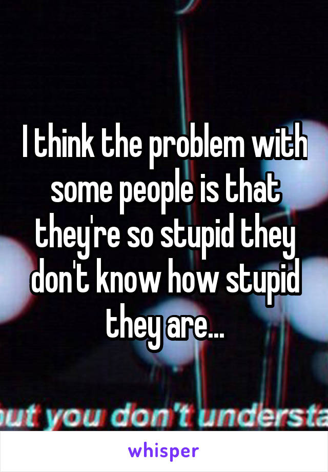 I think the problem with some people is that they're so stupid they don't know how stupid they are...